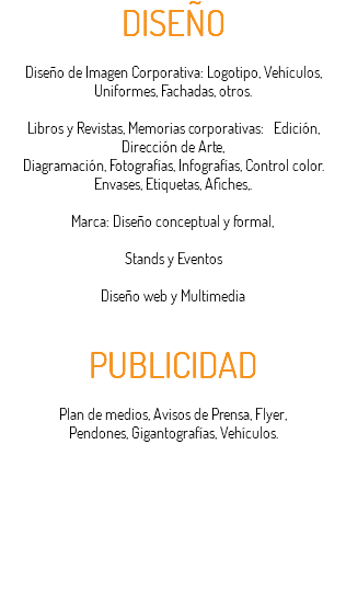DISEÑO Diseño de Imagen Corporativa: Logotipo, Vehículos, Uniformes, Fachadas, otros. Libros y Revistas, Memorias corporativas: Edición, Dirección de Arte, Diagramación, Fotografías, Infografías, Control color. Envases, Etiquetas, Afiches,. Marca: Diseño conceptual y formal, Stands y Eventos Diseño web y Multimedia PUBLICIDAD Plan de medios, Avisos de Prensa, Flyer, Pendones, Gigantografías, Vehículos.