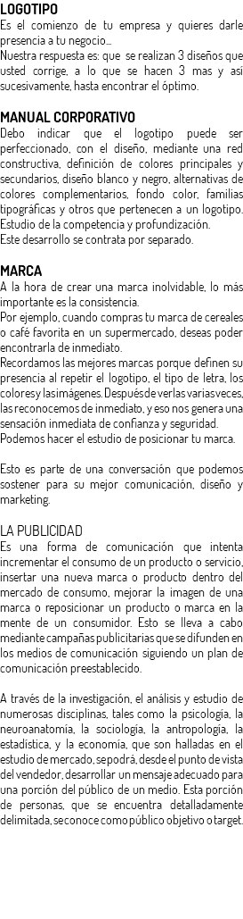 LOGOTIPO Es el comienzo de tu empresa y quieres darle presencia a tu negocio... Nuestra respuesta es: que se realizan 3 diseños que usted corrige, a lo que se hacen 3 mas y así sucesivamente, hasta encontrar el óptimo. MANUAL CORPORATIVO Debo indicar que el logotipo puede ser perfeccionado, con el diseño, mediante una red constructiva, definición de colores principales y secundarios, diseño blanco y negro, alternativas de colores complementarios, fondo color, familias tipográficas y otros que pertenecen a un logotipo. Estudio de la competencia y profundización. Este desarrollo se contrata por separado. MARCA A la hora de crear una marca inolvidable, lo más importante es la consistencia. Por ejemplo, cuando compras tu marca de cereales o café favorita en un supermercado, deseas poder encontrarla de inmediato. Recordamos las mejores marcas porque definen su presencia al repetir el logotipo, el tipo de letra, los colores y las imágenes. Después de verlas varias veces, las reconocemos de inmediato, y eso nos genera una sensación inmediata de confianza y seguridad. Podemos hacer el estudio de posicionar tu marca. Esto es parte de una conversación que podemos sostener para su mejor comunicación, diseño y marketing. LA PUBLICIDAD Es una forma de comunicación que intenta incrementar el consumo de un producto o servicio, insertar una nueva marca o producto dentro del mercado de consumo, mejorar la imagen de una marca o reposicionar un producto o marca en la mente de un consumidor. Esto se lleva a cabo mediante campañas publicitarias que se difunden en los medios de comunicación siguiendo un plan de comunicación preestablecido. A través de la investigación, el análisis y estudio de numerosas disciplinas, tales como la psicología, la neuroanatomía, la sociología, la antropología, la estadística, y la economía, que son halladas en el estudio de mercado, se podrá, desde el punto de vista del vendedor, desarrollar un mensaje adecuado para una porción del público de un medio. Esta porción de personas, que se encuentra detalladamente delimitada, se conoce como público objetivo o target.